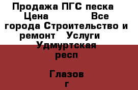 Продажа ПГС песка › Цена ­ 10 000 - Все города Строительство и ремонт » Услуги   . Удмуртская респ.,Глазов г.